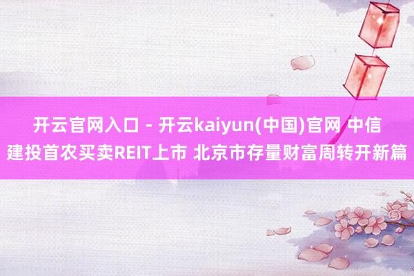 开云官网入口 - 开云kaiyun(中国)官网 中信建投首农买卖REIT上市 北京市存量财富周转开新篇