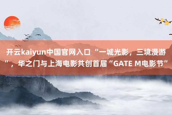 开云kaiyun中国官网入口 “一城光影，三境漫游”，华之门与上海电影共创首届“GATE M电影节”