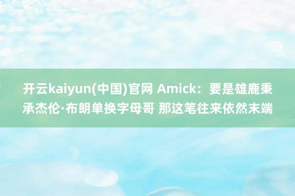 开云kaiyun(中国)官网 Amick:要是雄鹿秉承杰伦·布朗单换字母哥 那这笔往来依然末端