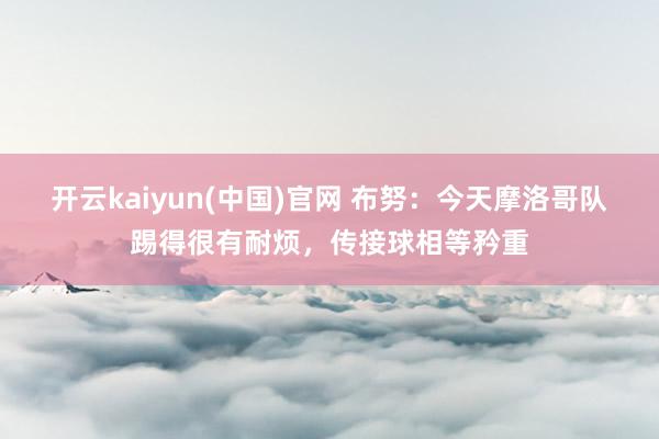 开云kaiyun(中国)官网 布努：今天摩洛哥队
